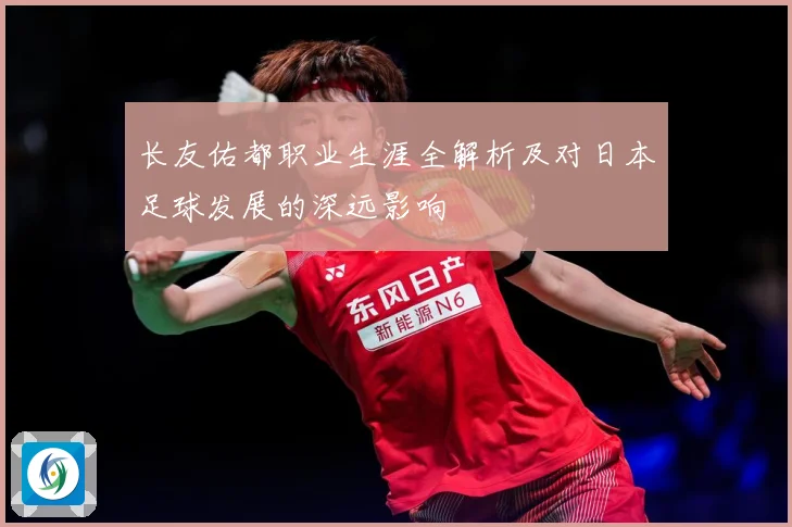长友佑都职业生涯全解析及对日本足球发展的深远影响