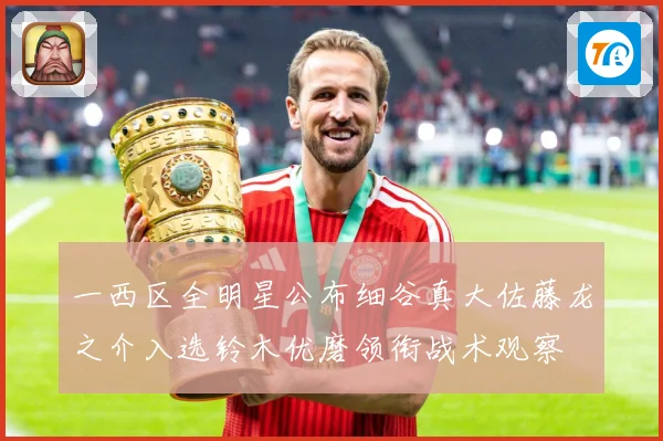 一西区全明星公布细谷真大佐藤龙之介入选铃木优磨领衔战术观察