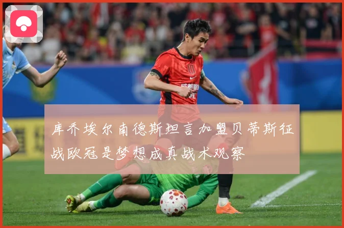库乔埃尔南德斯坦言加盟贝蒂斯征战欧冠是梦想成真战术观察