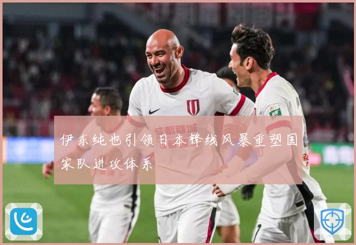 伊东纯也引领日本锋线风暴重塑国家队进攻体系