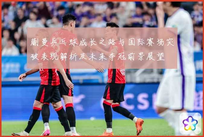 蒯曼乒乓球成长之路与国际赛场突破表现解析及未来夺冠前景展望