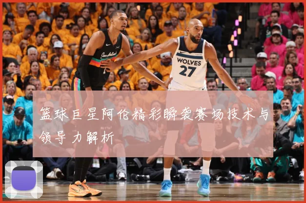 篮球巨星阿伦精彩瞬袭赛场技术与领导力解析