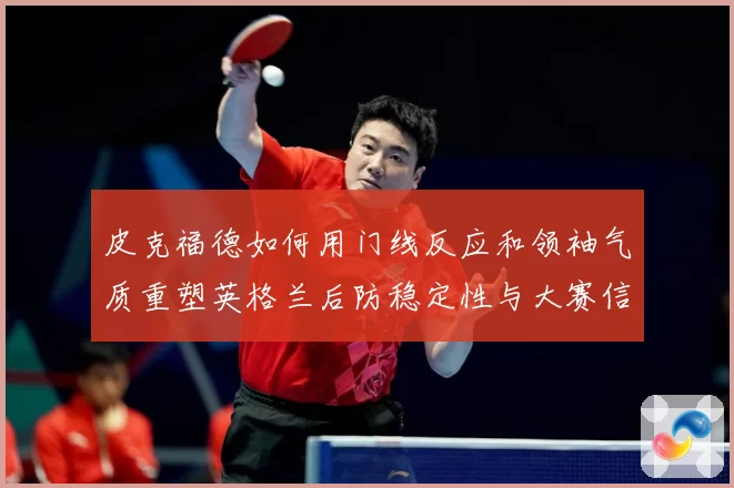 皮克福德如何用门线反应和领袖气质重塑英格兰后防稳定性与大赛信心
