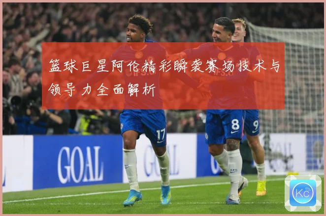 篮球巨星阿伦精彩瞬袭赛场技术与领导力全面解析