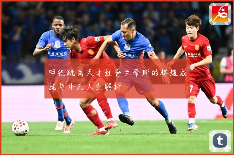 田径跳高天才杜普兰蒂斯的辉煌成就与非凡人生解析