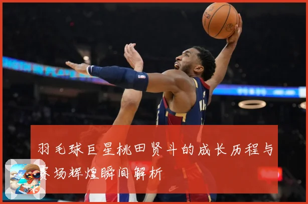 羽毛球巨星桃田贤斗的成长历程与赛场辉煌瞬间解析